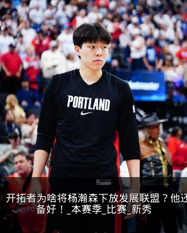 开拓者为啥将杨瀚森下放发展联盟?他还没准备好!_本赛季_比赛_新秀