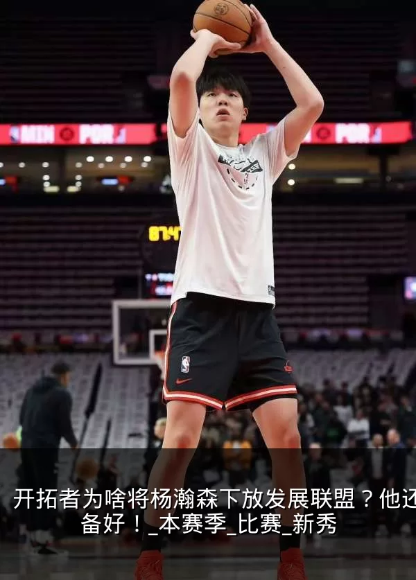 开拓者为啥将杨瀚森下放发展联盟?他还没准备好!_本赛季_比赛_新秀