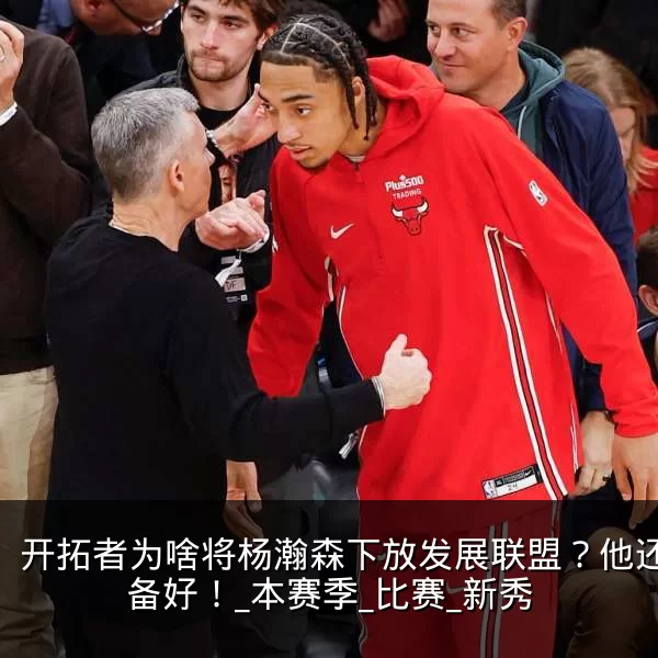 开拓者为啥将杨瀚森下放发展联盟?他还没准备好!_本赛季_比赛_新秀