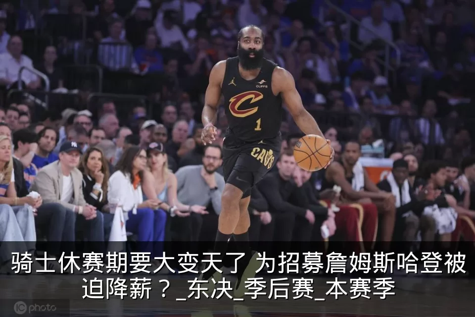 骑士休赛期要大变天了 为招募詹姆斯哈登被迫降薪？_东决_季后赛_本赛季